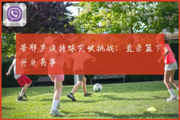 蒂耶罗谈持球突破挑战：直杀篮下并非易事