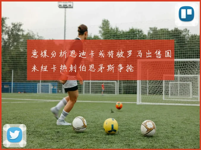 意媒分析恩迪卡或将被罗马出售国米纽卡热刺伯恩茅斯争抢