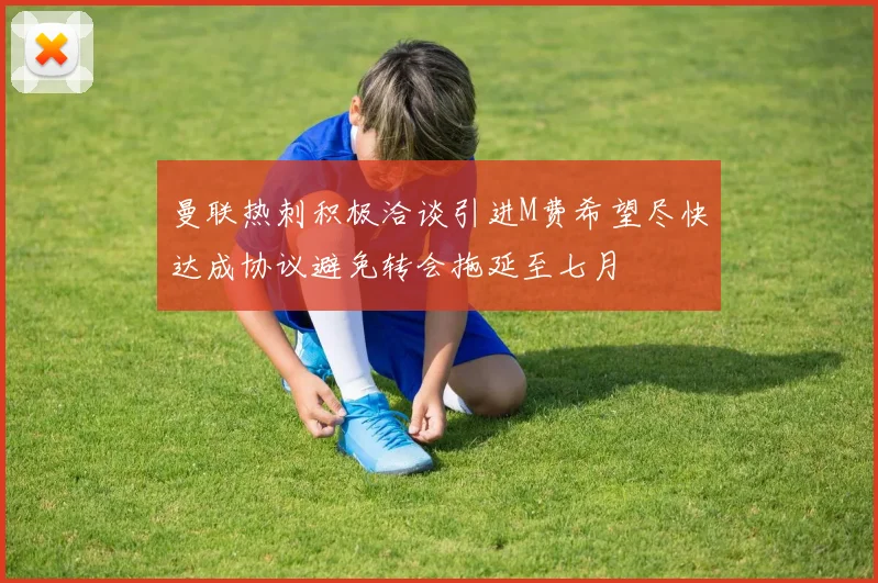 曼联热刺积极洽谈引进M费希望尽快达成协议避免转会拖延至七月
