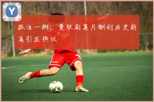 孤注一掷：曼联剧集片酬创历史新高引发热议
