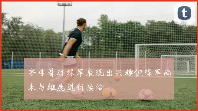 字母哥对绿军表现出兴趣但绿军尚未与雄鹿进行接洽