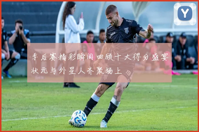 季后赛精彩瞬间回顾十大得分盛宴状元与外星人齐聚场上