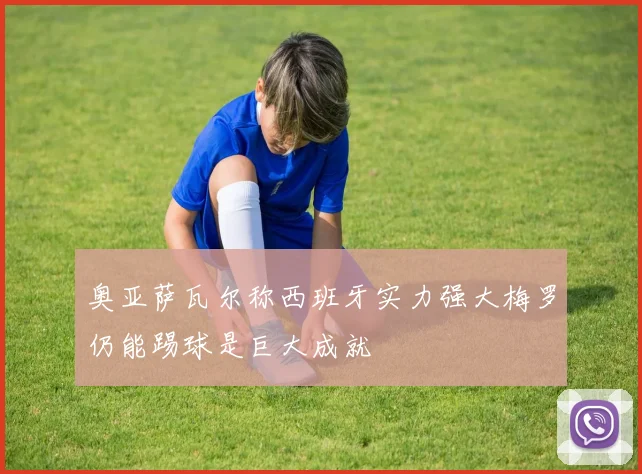 奥亚萨瓦尔称西班牙实力强大梅罗仍能踢球是巨大成就
