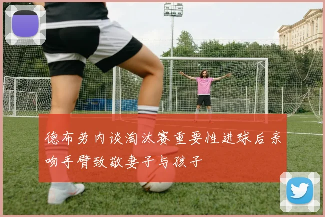 德布劳内谈淘汰赛重要性进球后亲吻手臂致敬妻子与孩子