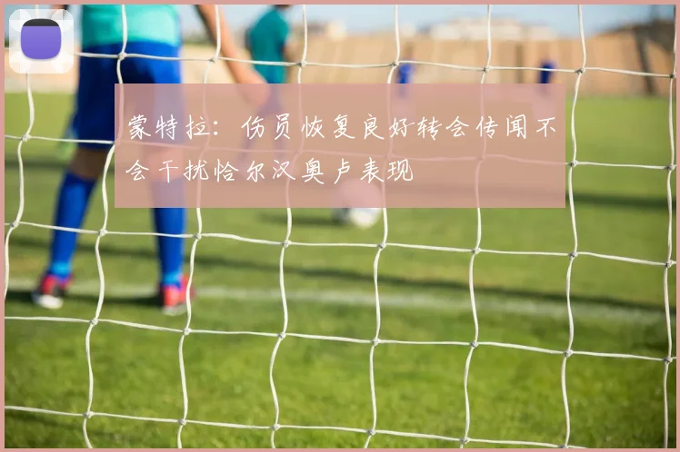 蒙特拉：伤员恢复良好转会传闻不会干扰恰尔汉奥卢表现