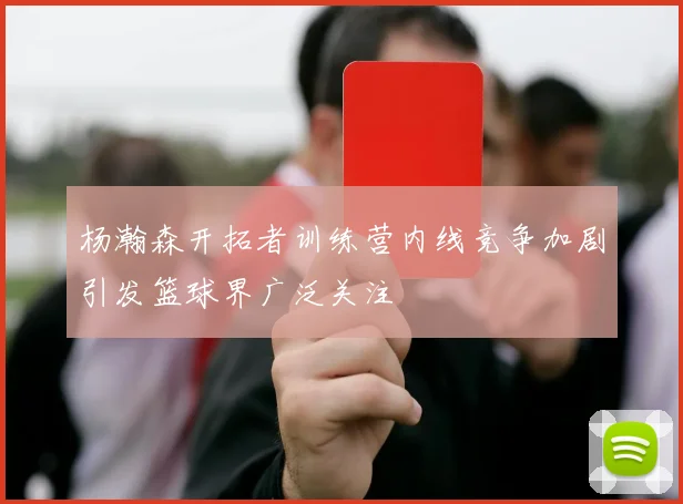 杨瀚森开拓者训练营内线竞争加剧引发篮球界广泛关注